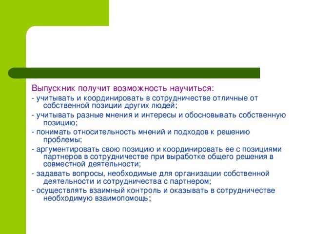 Выпускник получит возможность научиться: - учитывать и координировать в сотрудничестве отличные от собственной позиции других людей; - учитывать разные мнения и интересы и обосновывать собственную позицию; - понимать относительность мнений и подходов к решению проблемы; - аргументировать свою позицию и координировать ее с позициями партнеров в сотрудничестве при выработке общего решения в совместной деятельности; - задавать вопросы, необходимые для организации собственной деятельности и сотрудничества с партнером; - осуществлять взаимный контроль и оказывать в сотрудничестве необходимую взаимопомощь ;