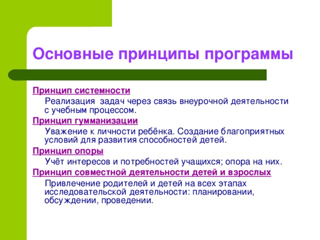 Основные принципы программы Принцип системности  Реализация задач через связь внеурочной деятельности с учебным процессом . Принцип гумманизации  Уважение к личности ребёнка. Создание благоприятных условий для развития способностей детей . Принцип опоры  Учёт интересов и потребностей учащихся; опора на них. Принцип совместной деятельности детей и взрослых  Привлечение родителей и детей на всех этапах исследовательской деятельности: планировании, обсуждении, проведении.