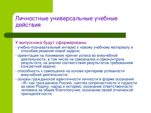 Личностные универсальные учебные действия   У выпускника будут сформированы: - учебно-познавательный интерес к новому учебному материалу и способам решения новой задачи; - ориентация на понимание причин успеха во внеучебной деятельности, в том числе на самоанализ и самоконтроль результата, на анализ соответствия результатов требованиям конкретной задачи; - способность к самооценке на основе критериев успешности внеучебной деятельности; - основы гражданской идентичности личности в форме осознания «Я» как гражданина России, чувства сопричастности и гордости за свою Родину, народ и историю, осознание ответственности человека за общее благополучие, осознание своей этнической принадлежности;