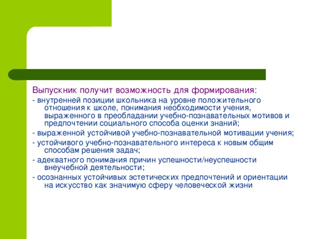 Выпускник получит возможность для формирования: - внутренней позиции школьника на уровне положительного отношения к школе, понимания необходимости учения, выраженного в преобладании учебно-познавательных мотивов и предпочтении социального способа оценки знаний; - выраженной устойчивой учебно-познавательной мотивации учения; - устойчивого учебно-познавательного интереса к новым общим способам решения задач; - адекватного понимания причин успешности/неуспешности внеучебной деятельности; - осознанных устойчивых эстетических предпочтений и ориентации на искусство как значимую сферу человеческой жизни