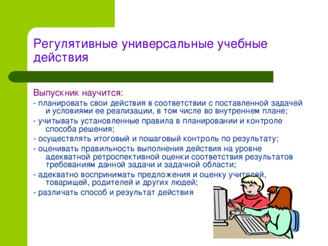 Регулятивные универсальные учебные действия Выпускник научится: - планировать свои действия в соответствии с поставленной задачей и условиями ее реализации, в том числе во внутреннем плане; - учитывать установленные правила в планировании и контроле способа решения; - осуществлять итоговый и пошаговый контроль по результату; - оценивать правильность выполнения действия на уровне адекватной ретроспективной оценки соответствия результатов требованиям данной задачи и задачной области; - адекватно воспринимать предложения и оценку учителей, товарищей, родителей и других людей; - различать способ и результат действия