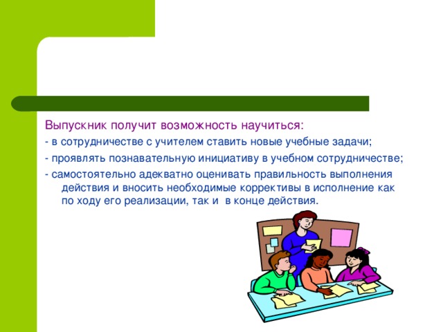 Выпускник получит возможность научиться: - в сотрудничестве с учителем ставить новые учебные задачи; - проявлять познавательную инициативу в учебном сотрудничестве; - самостоятельно адекватно оценивать правильность выполнения действия и вносить необходимые коррективы в исполнение как по ходу его реализации, так и в конце действия.