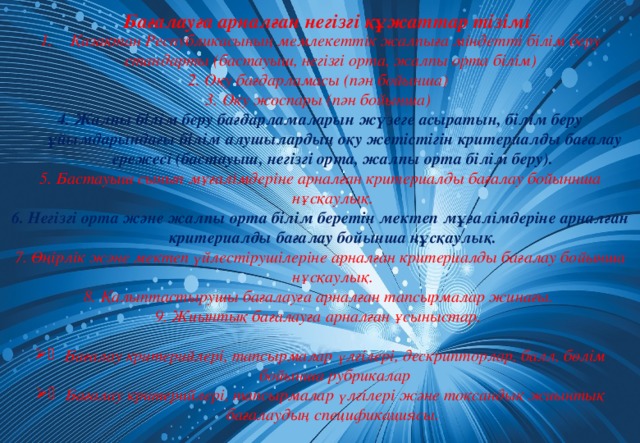 Бағалауға арналған негізгі құжаттар тізімі Қазақтан Республикасының мемлекеттік жалпыға міндетті білім беру стандарты (бастауыш, негізгі орта, жалпы орта білім) 2. Оқу бағдарламасы (пән бойынша) 3. Оқу жоспары (пән бойынша) 4. Жалпы білім беру бағдарламаларын жүзеге асыратын, білім беру ұйымдарындағы білім алушылардың оқу жетістігін критериалды бағалау ережесі (бастауыш, негізгі орта, жалпы орта білім беру). 5. Бастауыш сынып мұғалімдеріне арналған критериалды бағалау бойыннша нұсқаулық. 6. Негізгі орта және жалпы орта білім беретін мектеп мұғалімдеріне арналған критериалды бағалау бойынша нұсқаулық. 7. Өңірлік және мектеп үйлестірушілеріне арналған критериалды бағалау бойынша нұсқаулық. 8. Қалыптастырушы бағалауға арналған тапсырмалар жинағы. 9. Жиынтық бағалауға арналған ұсыныстар.  Бағалау критерийлері, тапсырмалар үлгілері, дескрипторлар, балл, бөлім бойынша рубрикалар Бағалау критерийлері, тапсырмалар үлгілері және тоқсандық жиынтық бағалаудың спецификациясы.