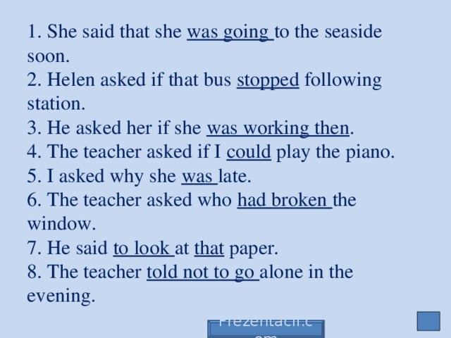 1. She said that she was going to the seaside soon.  2. Helen asked if that bus stopped following station.  3. He asked her if she was working then .  4. The teacher asked if I could play the piano.  5. I asked why she was late.  6. The teacher asked who had broken the window.  7. He said to look at that paper.  8. The teacher told not to go alone in the evening. Prezentacii.com
