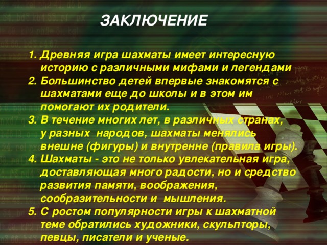 ЗАКЛЮЧЕНИЕ  1. Древняя игра шахматы имеет интересную  историю с различными мифами и легендами  2. Большинство детей впервые знакомятся с  шахматами еще до школы и в этом им  помогают их родители.  3. В течение многих лет, в различных странах,  у разных народов, шахматы менялись  внешне (фигуры) и внутренне (правила игры).  4. Шахматы - это не только увлекательная игра,  доставляющая много радости, но и средство  развития памяти, воображения,  сообразительности и мышления.  5. С ростом популярности игры к шахматной  теме обратились художники, скульпторы,  певцы, писатели и ученые.