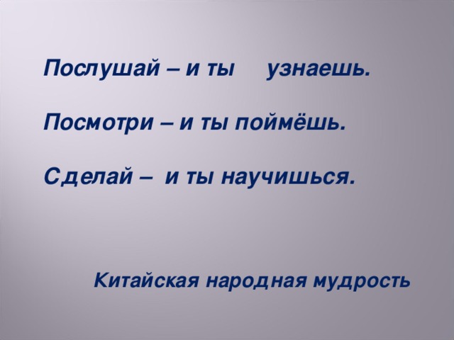 Послушай – и ты узнаешь.  Посмотри – и ты поймёшь.  Сделай – и ты научишься.      Китайская народная мудрость