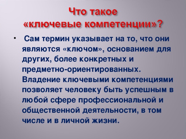 Сам термин указывает на то, что они являются «ключом», основанием для других, более конкретных и предметно-ориентированных. Владение ключевыми компетенциями позволяет человеку быть успешным в любой сфере профессиональной и общественной деятельности, в том числе и в личной жизни.