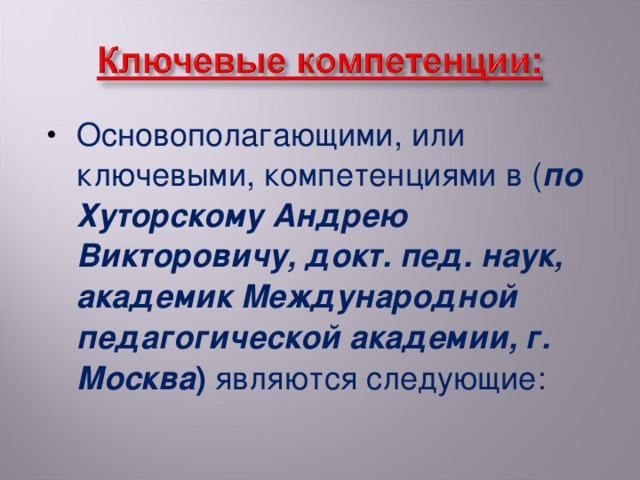 Основополагающими, или ключевыми, компетенциями в ( по Хуторскому Андрею Викторовичу, докт. пед. наук, академик Международной педагогической академии, г. Москва ) являются следующие: