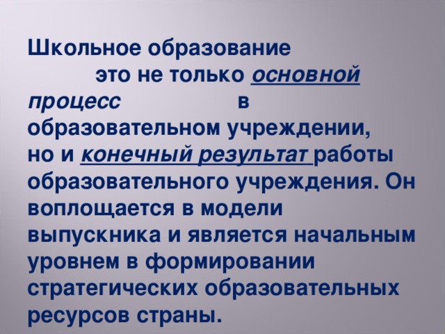 Школьное образование это не только основной процесс в образовательном учреждении, но и конечный результат  работы образовательного учреждения. Он воплощается в модели выпускника и является начальным уровнем в формировании стратегических образовательных ресурсов страны.