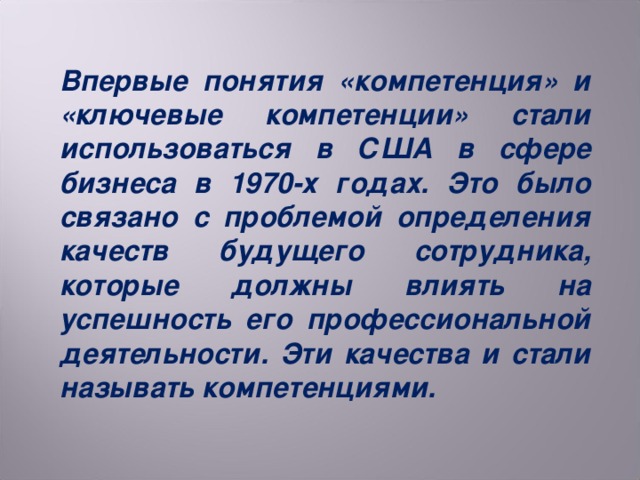 Впервые понятия «компетенция» и «ключевые компетенции» стали использоваться в США в сфере бизнеса в 1970-х годах. Это было связано с проблемой определения качеств будущего сотрудника, которые должны влиять на успешность его профессиональной деятельности. Эти качества и стали называть компетенциями.