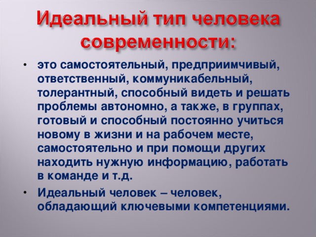 это самостоятельный, предприимчивый, ответственный, коммуникабельный, толерантный, способный видеть и решать проблемы автономно, а также, в группах, готовый и способный постоянно учиться новому в жизни и на рабочем месте, самостоятельно и при помощи других находить нужную информацию, работать в команде и т.д. Идеальный человек – человек, обладающий ключевыми компетенциями.