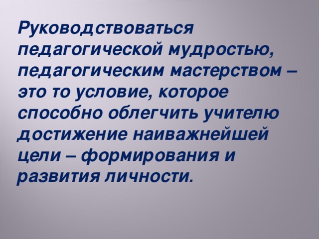 Руководствоваться педагогической мудростью, педагогическим мастерством – это то условие, которое способно облегчить учителю достижение наиважнейшей цели – формирования и развития личности .