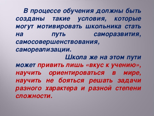 В процессе обучения должны быть созданы такие условия, которые могут мотивировать школьника стать на путь саморазвития, самосовершенствования, самореализации. Школа же на этом пути может привить лишь «вкус к учению», научить ориентироваться в мире, научить не бояться решать задачи разного характера и разной степени сложности.