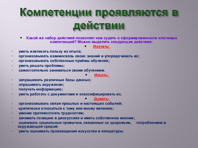 Какой же набор действий позволяет нам судить о сформированности ключевых компетенций? Можно выделить следующие действия: Изучать:  уметь извлекать пользу из опыта;  организовывать взаимосвязь своих знаний и упорядочивать их;  организовывать собственные приёмы обучения;  уметь решать проблемы;  самостоятельно заниматься своим обучением. Искать:  запрашивать различные базы данных;  опрашивать окружение;  получать информацию;  уметь работать с документами и классифицировать их. Думать: