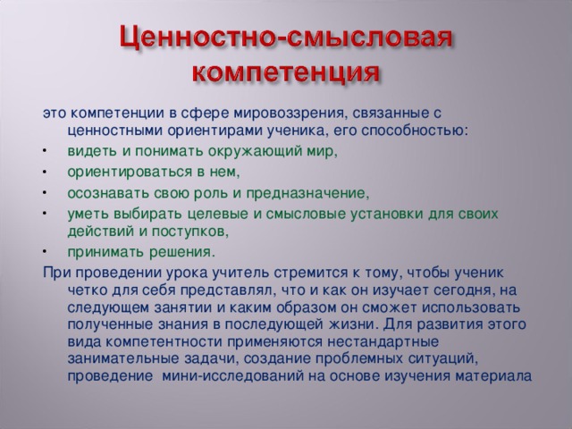 это компетенции в сфере мировоззрения, связанные с ценностными ориентирами ученика, его способностью: видеть и понимать окружающий мир, ориентироваться в нем, осознавать свою роль и предназначение, уметь выбирать целевые и смысловые установки для своих действий и поступков, принимать решения. При проведении урока учитель стремится к тому, чтобы ученик четко для себя представлял, что и как он изучает сегодня, на следующем занятии и каким образом он сможет использовать полученные знания в последующей жизни. Для развития этого вида компетентности применяются нестандартные занимательные задачи, создание проблемных ситуаций, проведение  мини-исследований на основе изучения материала