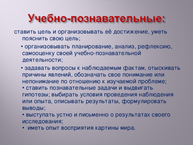 ставить цель и организовывать её достижение, уметь пояснить свою цель;  • организовывать планирование, анализ, рефлексию, самооценку своей учебно-познавательной деятельности; • задавать вопросы к наблюдаемым фактам, отыскивать причины явлений, обозначать свое понимание или непонимание по отношению к изучаемой проблеме;   • ставить познавательные задачи и выдвигать гипотезы; выбирать условия проведения наблюдения или опыта, описывать результаты, формулировать выводы;  • выступать устно и письменно о результатах своего исследования;  • иметь опыт восприятия картины мира.