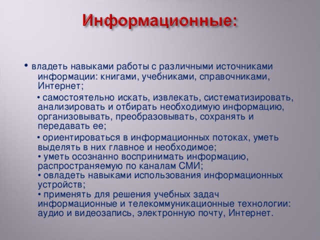 • владеть навыками работы с различными источниками информации: книгами, учебниками, справочниками, Интернет; • самостоятельно искать, извлекать, систематизировать, анализировать и отбирать необходимую информацию, организовывать, преобразовывать, сохранять и передавать ее; • ориентироваться в информационных потоках, уметь выделять в них главное и необходимое;   • уметь осознанно воспринимать информацию, распространяемую по каналам СМИ;  • овладеть навыками использования информационных устройств;   • применять для решения учебных задач информационные и телекоммуникационные технологии: аудио и видеозапись, электронную почту, Интернет.