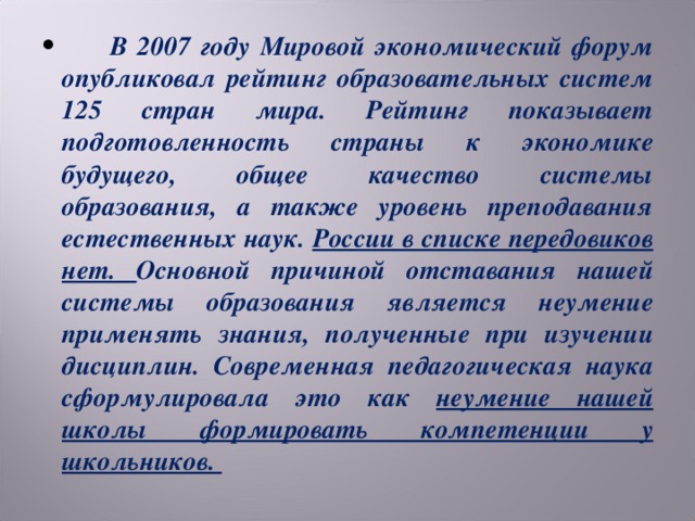 В 2007 году Мировой экономический форум опубликовал рейтинг образовательных систем 125 стран мира. Рейтинг показывает подготовленность страны к экономике будущего, общее качество системы образования, а также уровень преподавания естественных наук. России в списке передовиков нет. Основной причиной отставания нашей системы образования является неумение применять знания, полученные при изучении дисциплин. Современная педагогическая наука сформулировала это как неумение нашей школы формировать компетенции у школьников.