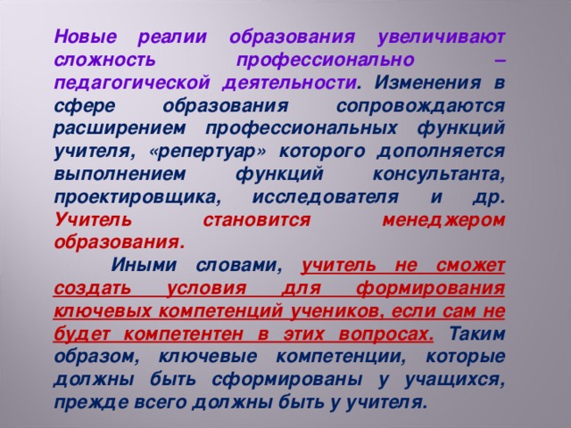 Новые реалии образования увеличивают сложность профессионально – педагогической деятельности . Изменения в сфере образования сопровождаются расширением профессиональных функций учителя, «репертуар» которого дополняется выполнением функций консультанта, проектировщика, исследователя и др. Учитель становится менеджером образования.  Иными словами, учитель не сможет создать условия для формирования ключевых компетенций учеников, если сам не будет компетентен в этих вопросах.  Таким образом, ключевые компетенции, которые должны быть сформированы у учащихся, прежде всего должны быть у учителя.