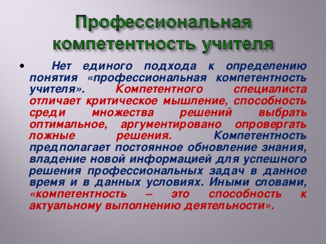 Нет единого подхода к определению понятия «профессиональная компетентность учителя». Компетентного специалиста отличает критическое мышление, способность среди множества решений выбрать оптимальное, аргументировано опровергать ложные решения. Компетентность предполагает постоянное обновление знания, владение новой информацией для успешного решения профессиональных задач в данное время и в данных условиях. Иными словами, «компетентность – это способность к актуальному выполнению деятельности».