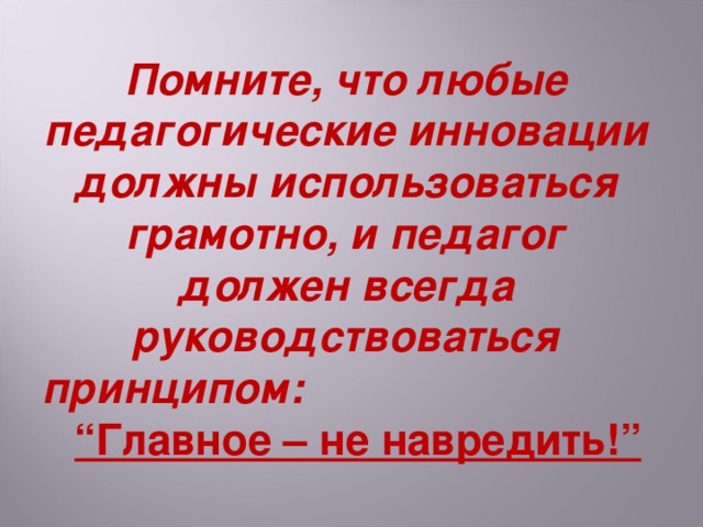 Помните, что любые педагогические инновации должны использоваться грамотно, и педагог должен всегда руководствоваться принципом: “Главное – не навредить!”