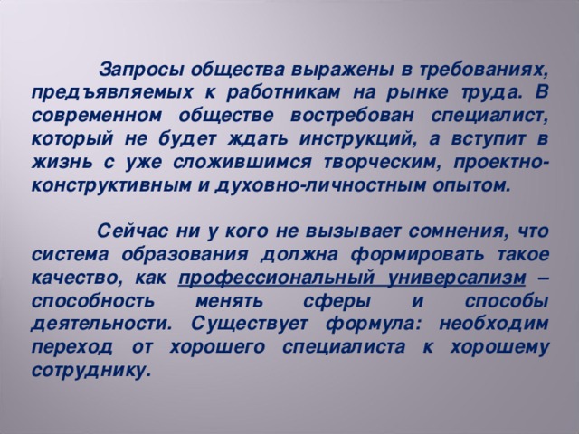 Запросы общества выражены в требованиях, предъявляемых к работникам на рынке труда. В современном обществе востребован специалист, который не будет ждать инструкций, а вступит в жизнь с уже сложившимся творческим, проектно-конструктивным и духовно-личностным опытом.   Сейчас ни у кого не вызывает сомнения, что система образования должна формировать такое качество, как профессиональный универсализм – способность менять сферы и способы деятельности. Существует формула: необходим переход от хорошего специалиста к хорошему сотруднику.