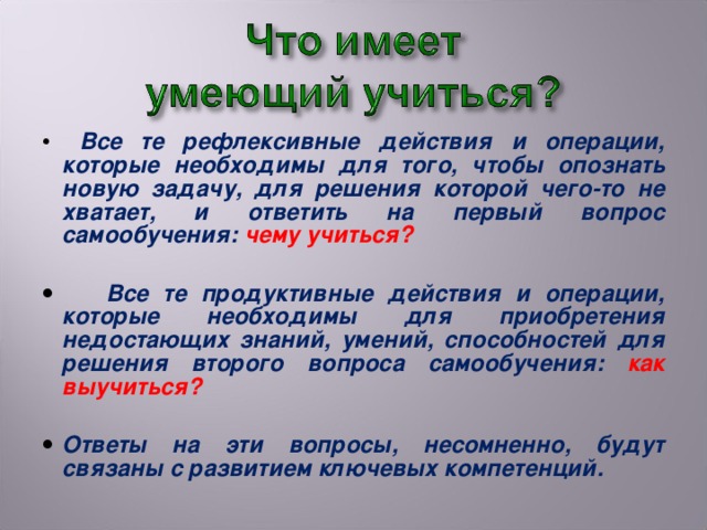 Все те рефлексивные действия и операции, которые необходимы для того, чтобы опознать новую задачу, для решения которой чего-то не хватает, и ответить на первый вопрос самообучения: чему учиться?   Все те продуктивные действия и операции, которые необходимы для приобретения недостающих знаний, умений, способностей для решения второго вопроса самообучения: как выучиться?  Ответы на эти вопросы, несомненно, будут связаны с развитием ключевых компетенций.