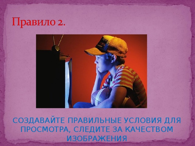 СОЗДАВАЙТЕ ПРАВИЛЬНЫЕ УСЛОВИЯ ДЛЯ ПРОСМОТРА, СЛЕДИТЕ ЗА КАЧЕСТВОМ ИЗОБРАЖЕНИЯ