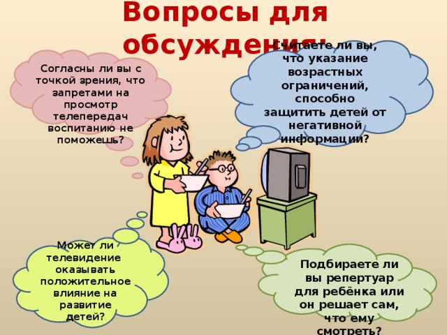 Вопросы для обсуждения: Считаете ли вы, что указание возрастных ограничений, способно защитить детей от негативной информации?  Согласны ли вы с точкой зрения, что запретами на просмотр телепередач воспитанию не поможешь? Может ли телевидение оказывать положительное влияние на развитие детей?  Подбираете ли вы репертуар для ребёнка или он решает сам, что ему смотреть?