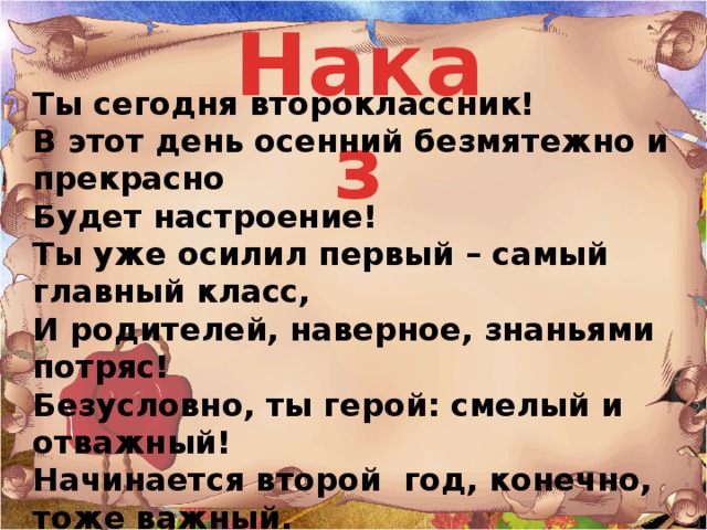 Наказ Ты сегодня второклассник!   В этот день осенний безмятежно и прекрасно   Будет настроение!   Ты уже осилил первый – самый главный класс,   И родителей, наверное, знаньями потряс!   Безусловно, ты герой: смелый и отважный!   Начинается второй  год, конечно, тоже важный.   Дружище, будь  терпелив и стоек!   И учись не как – нибудь,   А учись без двоек!    ВКЛЮЧИТЬ ДРОБЬ Издан указ!  Написан для вас!  Слушай, не вертись,  Уму - разуму учись!  Все с сегодняшнего дня  В школу допускаются!  Все уроки, как всегда,  Вовремя начинаются!  И большим, и маленьким,  С веснушками и без  Приказано учиться,  Стараться, не лениться,  Чтоб было чем гордиться!  Всем! Всем! Всем! УКАЗ ЧИТАЮТ ХОРОМ.