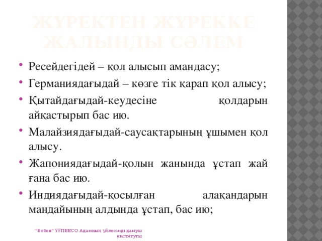 Жүректен жүрекке жалынды сәлем Ресейдегідей – қол алысып амандасу; Германиядағыдай – көзге тік қарап қол алысу; Қытайдағыдай-кеудесіне қолдарын айқастырып бас ию. Малайзиядағыдай-саусақтарының ұшымен қол алысу. Жапониядағыдай-қолын жанында ұстап жай ғана бас ию. Индиядағыдай-қосылған алақандарын маңдайының алдында ұстап, бас ию; 