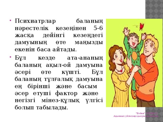 Психиатрлар баланың нәрестелік кезеңінен 5-6 жасқа дейінгі кезеңдегі дамуының өте маңызды екенін баса айтады. Бұл кезде ата-ананың баланың ақыл-ой дамуына әсері өте күшті. Бұл баланың тұлғалық дамуына ең бірінші және басым әсер етуші фактор және негізгі мінез-құлық үлгісі болып табылады.