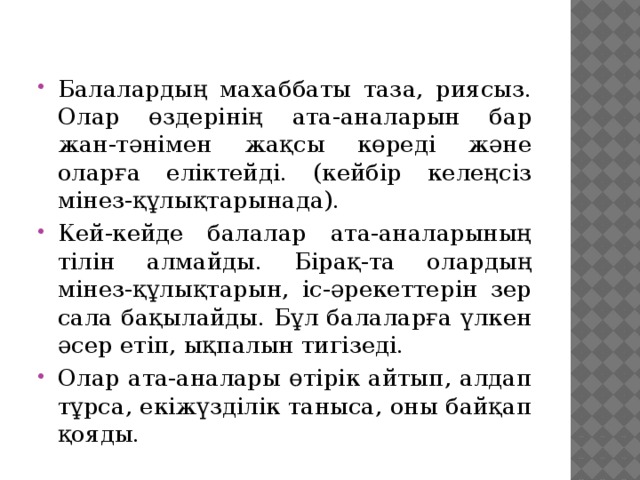 Балалардың махаббаты таза, риясыз. Олар өздерінің ата-аналарын бар жан-тәнімен жақсы көреді және оларға еліктейді. (кейбір келеңсіз мінез-құлықтарынада). Кей-кейде балалар ата-аналарының тілін алмайды. Бірақ-та олардың мінез-құлықтарын, іс-әрекеттерін зер сала бақылайды. Бұл балаларға үлкен әсер етіп, ықпалын тигізеді. Олар ата-аналары өтірік айтып, алдап тұрса, екіжүзділік таныса, оны байқап қояды.