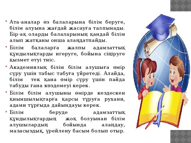 Ата-аналар өз балаларына білім беруге, білім алуына жағдай жасауға талпынады. Бір-ақ оларды балаларының қандай білім алып жатқаны онша алаңдатпайды. Білім балаларға жалпы адамзаттық құндылықтарды игеруге, бойына сіңіруге қызмет етуі тиіс. Академиялық білім білім алушыға өмір сүру үшін табыс табуға үйретеді. Алайда, білім тек қана өмір сүру үшін пайда табуды ғана көздемеуі керек. Білім білім алушыны өмірде кездескен қиыншылықтарға қарсы тұруға рухани, адами тұрғыда дайындауы керек. Білім беруде адамзаттық құндылықтардың жоқ болуынан білім алушылардың бойында алаңдау, мазасыздық, үрейлену басым болып отыр.