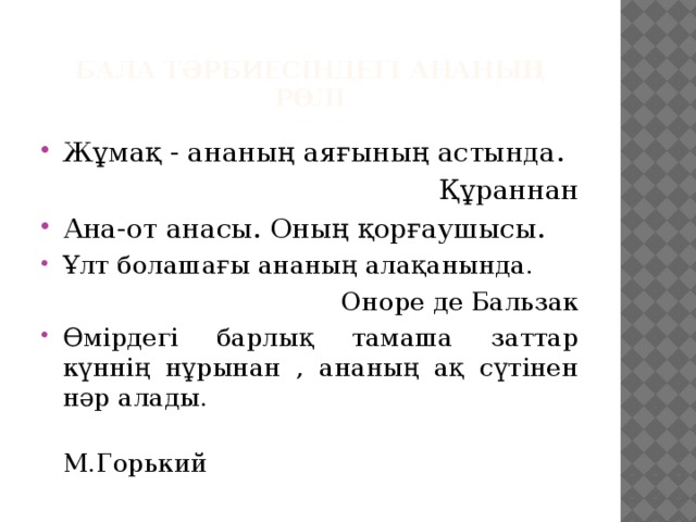 Бала тәрбиесіндегі ананың рөлі Жұмақ - ананың аяғының астында. Құраннан Ана-от анасы. Оның қорғаушысы. Ұлт болашағы ананың алақанында. Оноре де Бальзак Өмірдегі барлық тамаша заттар күннің нұрынан , ананың ақ сүтінен нәр алады.  М.Горький