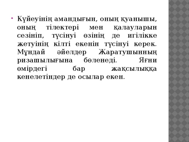 Күйеуінің амандығын, оның қуанышы, оның тілектері мен қалауларын сезініп, түсінуі өзінің де игілікке жетуінің кілті екенін түсінуі керек. Мұндай әйелдер Жаратушынның ризашылығына бөленеді. Яғни өмірдегі бар жақсылыққа кенелетіндер де осылар екен.