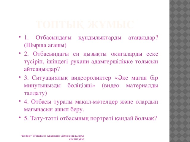 Топтық жұмыс 1. Отбасындағы құндылықтарды атаңыздар? (Шырша ағашы) 2. Отбасындағы ең қызықты оқиғаларды еске түсіріп, ішіндегі рухани адамгершілікке толысын айтсаңыздар? 3. Ситуациялық видеороликтер «Әке маған бір минутыңызды бөліңізші» (видео материалды талдату) 4. Отбасы туралы мақал-мәтелдер және олардың мағынасын ашып беру. 5. Тату-тәтті отбасының портреті қандай болмақ? 