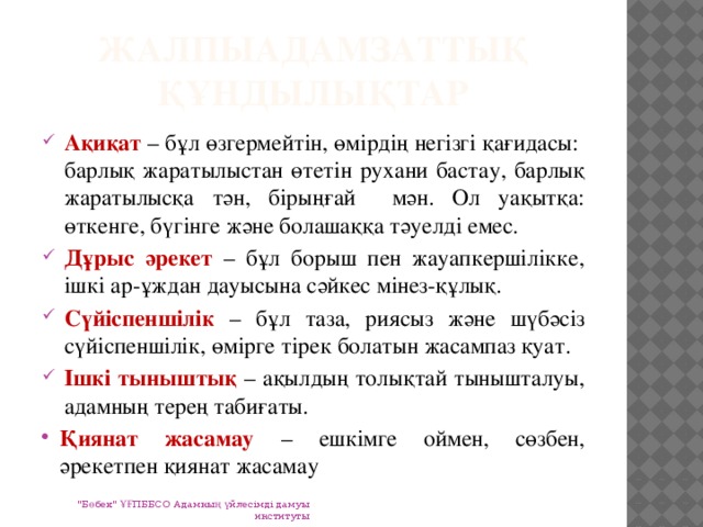 Жалпыадамзаттық құндылықтар Ақиқат – бұл өзгермейтін, өмірдің негізгі қағидасы: барлық жаратылыстан өтетін рухани бастау, барлық жаратылысқа тән, бірыңғай мән. Ол уақытқа: өткенге, бүгінге және болашаққа тәуелді емес. Дұрыс әрекет – бұл борыш пен жауапкершілікке, ішкі ар-ұждан дауысына сәйкес мінез-құлық. Сүйіспеншілік – бұл таза, риясыз және шүбәсіз сүйіспеншілік, өмірге тірек болатын жасампаз қуат. Ішкі тыныштық – ақылдың толықтай тынышталуы, адамның терең табиғаты. Қиянат жасамау – ешкімге оймен, сөзбен, әрекетпен қиянат жасамау 