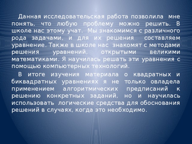 Данная исследовательская работа позволила мне понять, что любую проблему можно решить. В школе нас этому учат. Мы знакомимся с различного рода задачами, и для их решения составляем уравнение. Также в школе нас знакомят с методами решения уравнений, открытыми великими математиками. Я научилась решать эти уравнения с помощью компьютерных технологий.  В итоге изучения материала о квадратных и биквадратных уравнениях я не только овладела применением алгоритмических предписаний к решению конкретных заданий, но и научилась использовать логические средства для обоснования решений в случаях, когда это необходимо.