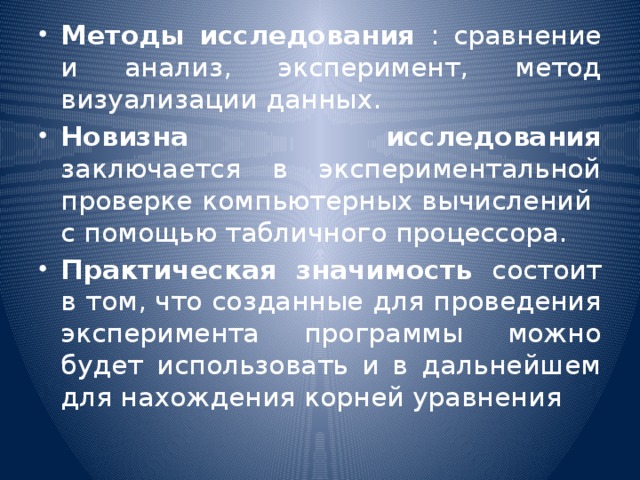 Методы исследования : сравнение и анализ, эксперимент, метод визуализации данных. Новизна исследования заключается в экспериментальной проверке компьютерных вычислений с помощью табличного процессора. Практическая значимость состоит в том, что созданные для проведения эксперимента программы можно будет использовать и в дальнейшем для нахождения корней уравнения