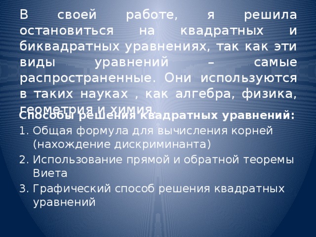 В своей работе, я решила остановиться на квадратных и биквадратных уравнениях, так как эти виды уравнений – самые распространенные. Они используются в таких науках , как алгебра, физика, геометрия и химия. Способы решения квадратных уравнений: