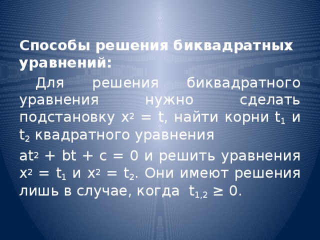 Способы решения биквадратных уравнений:  Для решения биквадратного уравнения нужно сделать подстановку х 2 = t, найти корни t 1 и t 2 квадратного уравнения аt 2 + bt + c = 0 и решить уравнения х 2 = t 1 и х 2 = t 2 . Они имеют решения лишь в случае, когда  t 1,2 ≥ 0.