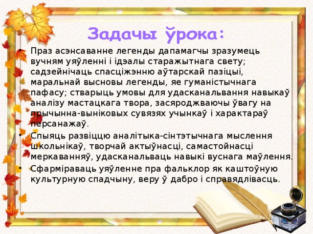 Праз асэнсаванне легенды дапамагчы зразумець вучням уяўленні і ідэалы старажытнага свету; садзейнічаць спасціжэнню аўтарскай пазіцыі, маральнай высновы легенды, яе гуманістычнага пафасу; стварыць умовы для удасканальвання навыкаў аналізу мастацкага твора, засяроджваючы ўвагу на прычынна-выніковых сувязях учынкаў і характараў персанажаў. Спыяць развіццю аналітыка-сінтэтычнага мыслення школьнікаў, творчай актыўнасці, самастойнасці меркаванняў, удасканальваць навыкі вуснага маўлення. Сфарміраваць уяўленне пра фальклор як каштоўную культурную спадчыну, веру ў дабро і справядлівасць.