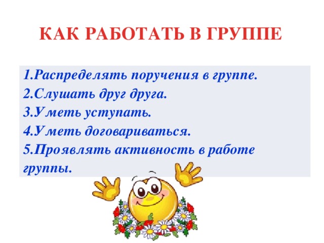 КАК РАБОТАТЬ В ГРУППЕ 1.Распределять поручения в группе. 2.Слушать друг друга. 3.Уметь уступать. 4.Уметь договариваться. 5.Проявлять активность в работе группы.