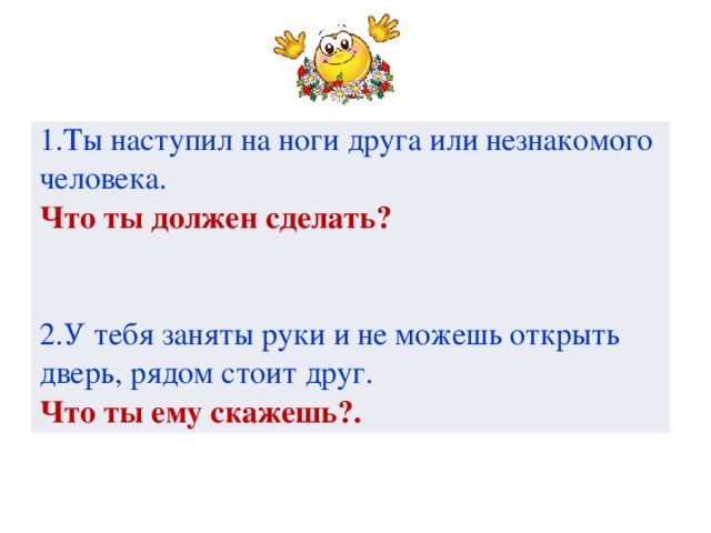 1.Ты наступил на ноги друга или незнакомого человека. Что ты должен сделать? 2.У тебя заняты руки и не можешь открыть дверь, рядом стоит друг. Что ты ему скажешь?.