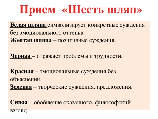 Прием «Шесть шляп» Белая шляпа символизирует конкретные суждения без эмоционального оттенка. Желтая шляпа – позитивные суждения. Черная – отражает проблемы и трудности. Красная – эмоциональные суждения без объяснений. Зеленая – творческие суждения, предложения. Синяя – обобщение сказанного, философский взгляд