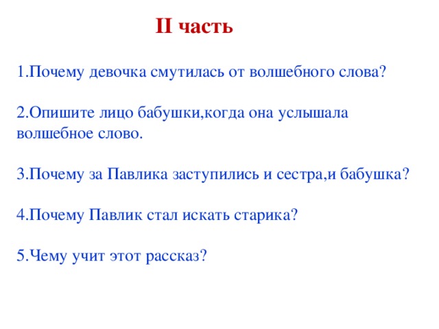 ІІ часть  1.Почему девочка смутилась от волшебного слова? 2.Опишите лицо бабушки,когда она услышала волшебное слово. 3.Почему за Павлика заступились и сестра,и бабушка? 4.Почему Павлик стал искать старика? 5.Чему учит этот рассказ?