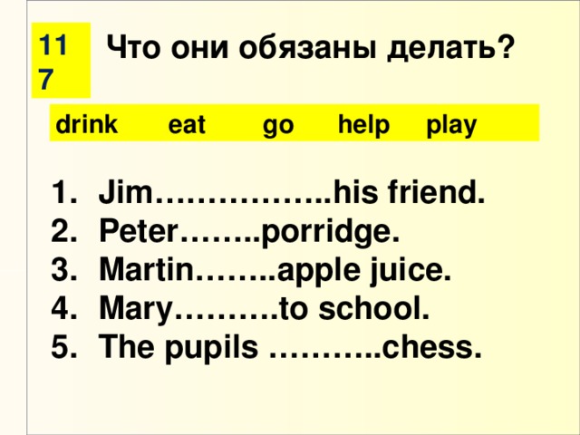 117 Что они обязаны делать? drink eat go help play Jim……………..his friend. Peter……..porridge. Martin……..apple juice. Mary……….to school. The pupils ………..chess.
