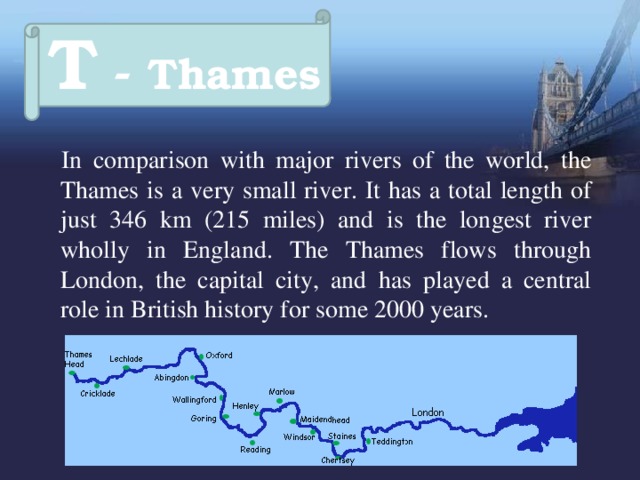 T - Thames  In comparison with major rivers of the world, the Thames  is a very small river. It has a total length of just 346 km (215 miles) and is the longest river wholly in England. The Thames flows through London, the capital city, and has played a central role in British history for some 2000 years.