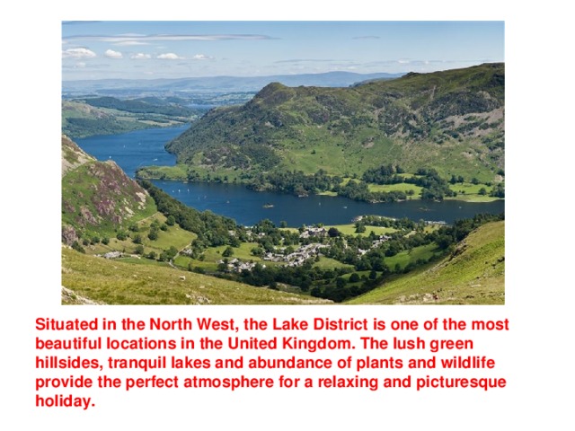 Situated in the North West, the Lake District is one of the most beautiful locations in the United Kingdom. The lush green hillsides, tranquil lakes and abundance of plants and wildlife provide the perfect atmosphere for a relaxing and picturesque holiday.